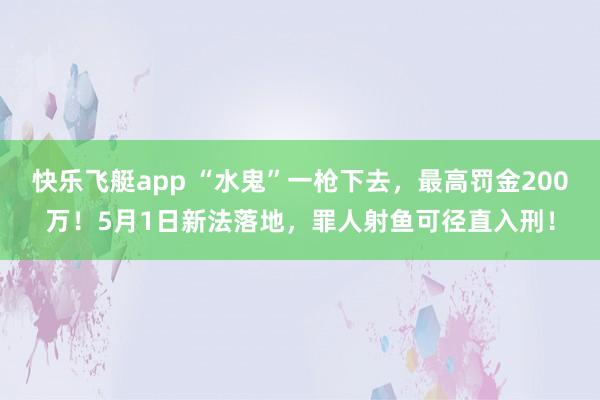 快乐飞艇app “水鬼”一枪下去，最高罚金200万！5月1日新法落地，罪人射鱼可径直入刑！