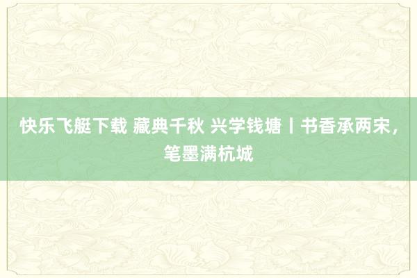快乐飞艇下载 藏典千秋 兴学钱塘丨书香承两宋，笔墨满杭城