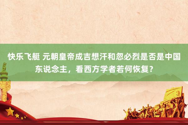 快乐飞艇 元朝皇帝成吉想汗和忽必烈是否是中国东说念主，看西方学者若何恢复？