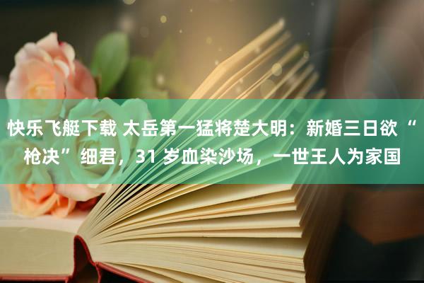 快乐飞艇下载 太岳第一猛将楚大明：新婚三日欲 “枪决” 细君，31 岁血染沙场，一世王人为家国