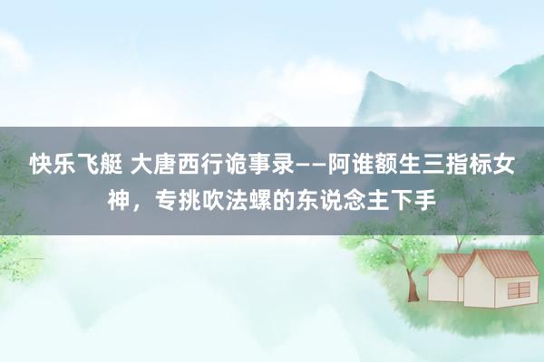 快乐飞艇 大唐西行诡事录——阿谁额生三指标女神，专挑吹法螺的东说念主下手
