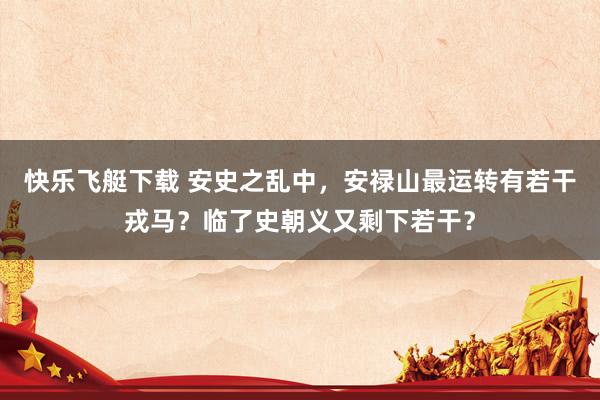 快乐飞艇下载 安史之乱中，安禄山最运转有若干戎马？临了史朝义又剩下若干？