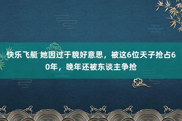 快乐飞艇 她因过于貌好意思，被这6位天子抢占60年，晚年还被东谈主争抢
