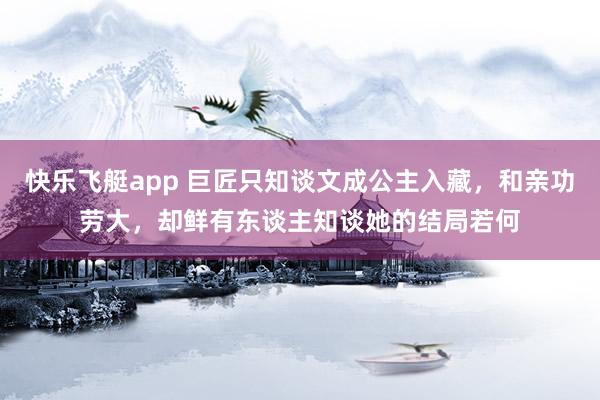 快乐飞艇app 巨匠只知谈文成公主入藏，和亲功劳大，却鲜有东谈主知谈她的结局若何