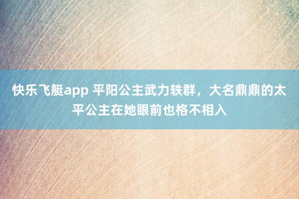 快乐飞艇app 平阳公主武力轶群，大名鼎鼎的太平公主在她眼前也格不相入