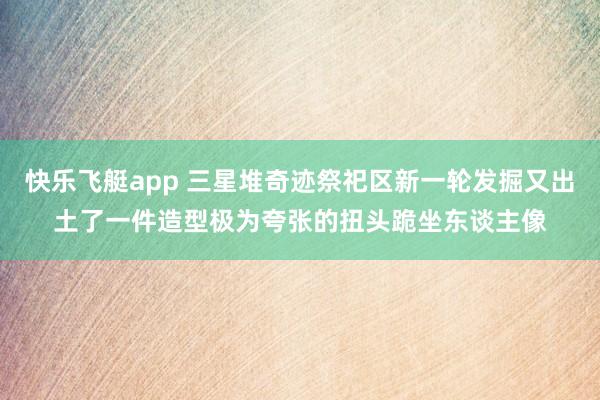 快乐飞艇app 三星堆奇迹祭祀区新一轮发掘又出土了一件造型极为夸张的扭头跪坐东谈主像