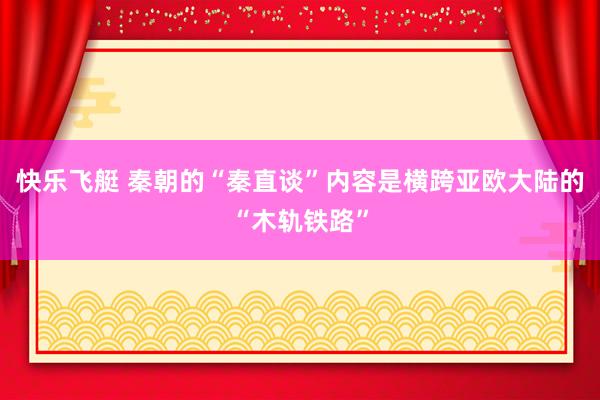 快乐飞艇 秦朝的“秦直谈”内容是横跨亚欧大陆的“木轨铁路”