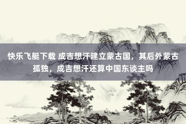 快乐飞艇下载 成吉想汗建立蒙古国，其后外蒙古孤独，成吉想汗还算中国东谈主吗