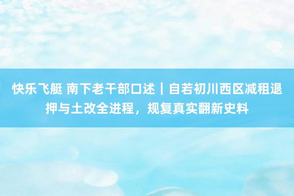 快乐飞艇 南下老干部口述｜自若初川西区减租退押与土改全进程，规复真实翻新史料