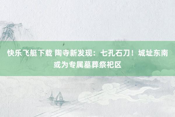 快乐飞艇下载 陶寺新发现：七孔石刀！城址东南或为专属墓葬祭祀区