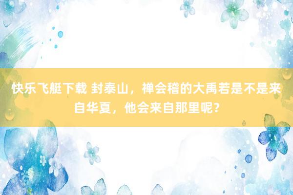 快乐飞艇下载 封泰山，禅会稽的大禹若是不是来自华夏，他会来自那里呢？