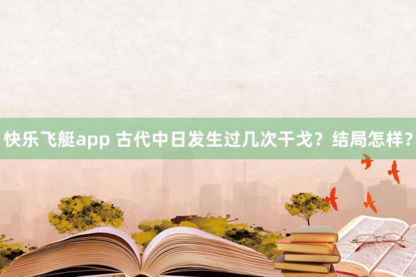 快乐飞艇app 古代中日发生过几次干戈？结局怎样？