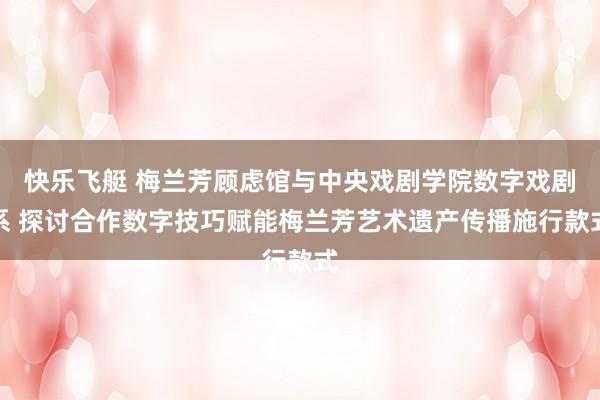 快乐飞艇 梅兰芳顾虑馆与中央戏剧学院数字戏剧系 探讨合作数字技巧赋能梅兰芳艺术遗产传播施行款式