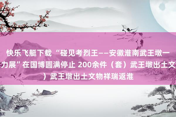 快乐飞艇下载 “碰见考烈王——安徽淮南武王墩一号墓考古着力展”在国博圆满停止 200余件（套）武王墩出土文物祥瑞返淮