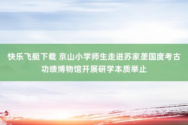 快乐飞艇下载 京山小学师生走进苏家垄国度考古功绩博物馆开展研学本质举止