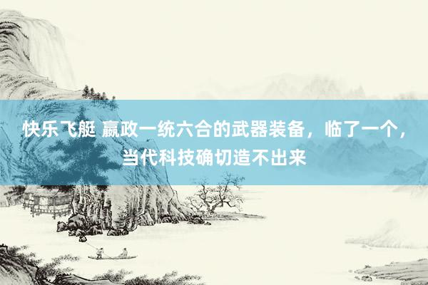 快乐飞艇 嬴政一统六合的武器装备，临了一个，当代科技确切造不出来