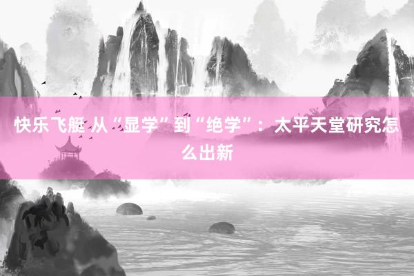 快乐飞艇 从“显学”到“绝学”：太平天堂研究怎么出新
