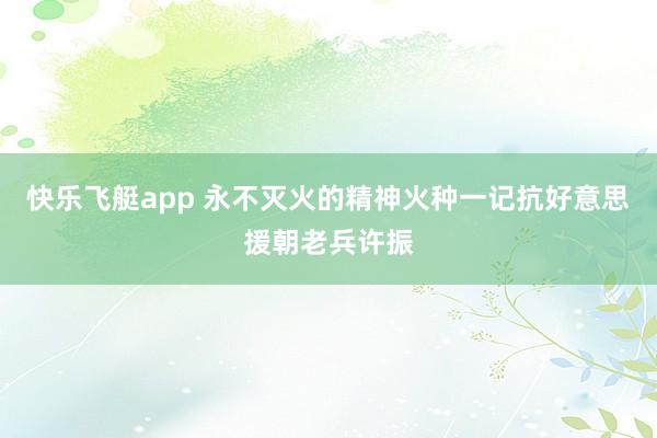 快乐飞艇app 永不灭火的精神火种一记抗好意思援朝老兵许振