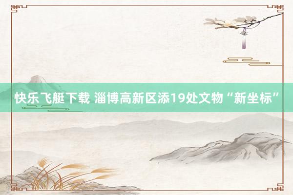 快乐飞艇下载 淄博高新区添19处文物“新坐标”