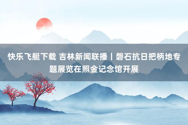 快乐飞艇下载 吉林新闻联播丨磐石抗日把柄地专题展览在照金记念馆开展