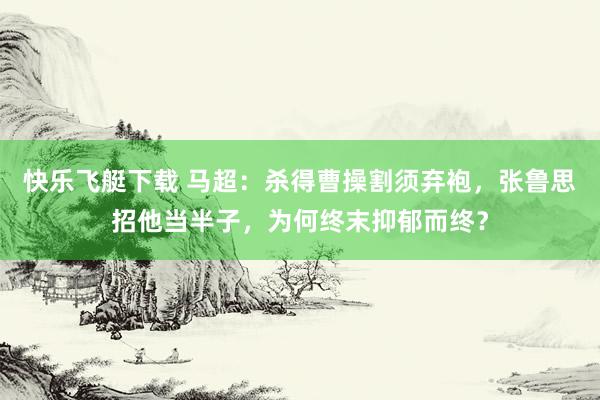 快乐飞艇下载 马超：杀得曹操割须弃袍，张鲁思招他当半子，为何终末抑郁而终？