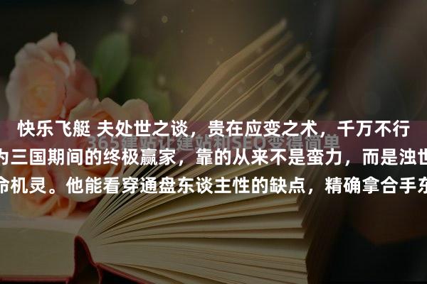快乐飞艇 夫处世之谈，贵在应变之术，千万不行偏激一端。司马懿能成为三国期间的终极赢家，靠的从来不是蛮力，而是浊世里最通透的复合型活命机灵。他能看穿通盘东谈主性的缺点，精确拿合手东谈主心，就像看穿曹爽为东谈主轻信、心地烦燥，故而能静待过错；更懂得稳当大势、冬眠哑忍，千里下心恭候最晴天时，从不贸然逞强。 反不雅《三国...