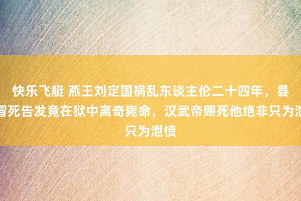 快乐飞艇 燕王刘定国祸乱东谈主伦二十四年，县令冒死告发竟在狱中离奇毙命，汉武帝赐死他绝非只为泄愤