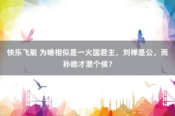 快乐飞艇 为啥相似是一火国君主，刘禅是公，而孙皓才混个侯？