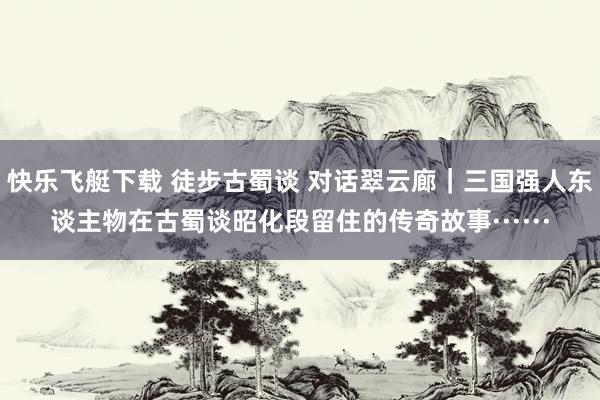 快乐飞艇下载 徒步古蜀谈 对话翠云廊｜三国强人东谈主物在古蜀谈昭化段留住的传奇故事······