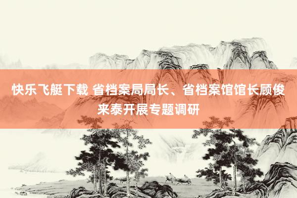 快乐飞艇下载 省档案局局长、省档案馆馆长顾俊来泰开展专题调研