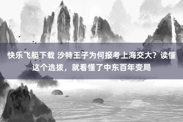 快乐飞艇下载 沙特王子为何报考上海交大？读懂这个选拔，就看懂了中东百年变局