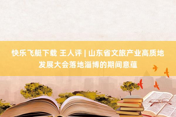 快乐飞艇下载 王人评 | 山东省文旅产业高质地发展大会落地淄博的期间意蕴