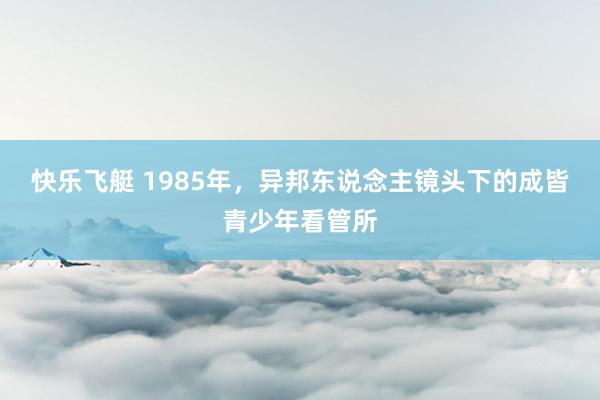 快乐飞艇 1985年，异邦东说念主镜头下的成皆青少年看管所