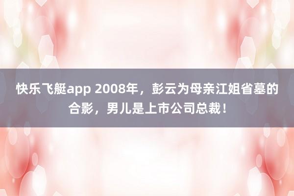 快乐飞艇app 2008年，彭云为母亲江姐省墓的合影，男儿是上市公司总裁！
