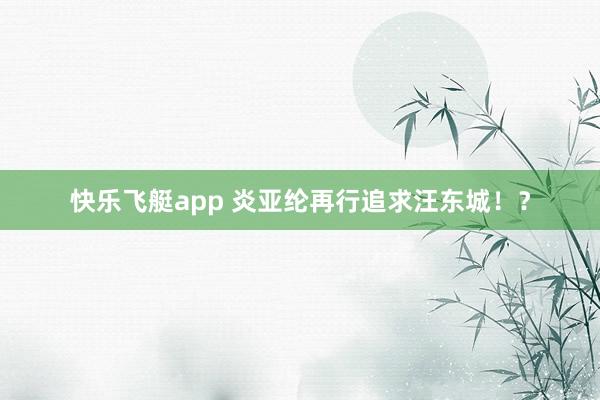 快乐飞艇app 炎亚纶再行追求汪东城！？