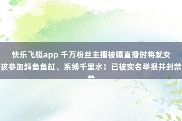 快乐飞艇app 千万粉丝主播被曝直播时将就女孩参加鳄鱼鱼缸、系缚千里水！已被实名举报并封禁