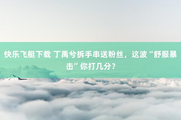 快乐飞艇下载 丁禹兮拆手串送粉丝，这波“舒服暴击”你打几分？