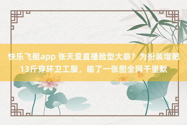 快乐飞艇app 张天爱直播脸型大崩？为扮装增肥13斤穿环卫工服，临了一张图全网千里默
