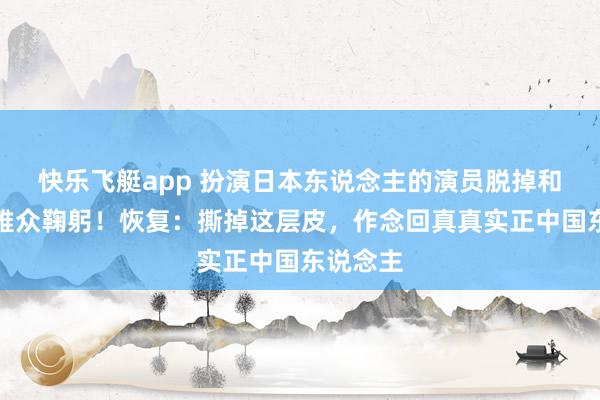 快乐飞艇app 扮演日本东说念主的演员脱掉和服向不雅众鞠躬！恢复：撕掉这层皮，作念回真真实正中国东说念主