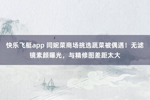 快乐飞艇app 闫妮菜商场挑选蔬菜被偶遇！无滤镜素颜曝光，与精修图差距太大