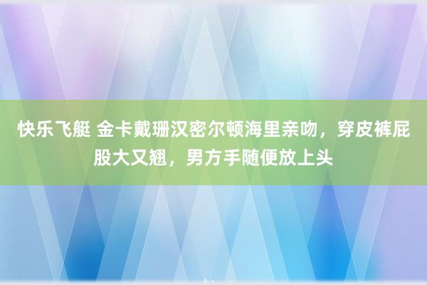 快乐飞艇 金卡戴珊汉密尔顿海里亲吻，穿皮裤屁股大又翘，男方手随便放上头
