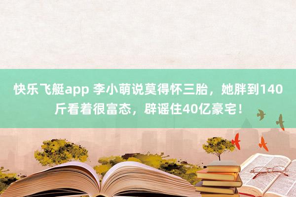 快乐飞艇app 李小萌说莫得怀三胎，她胖到140斤看着很富态，辟谣住40亿豪宅！