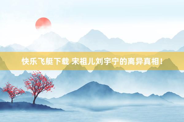 快乐飞艇下载 宋祖儿刘宇宁的离异真相！