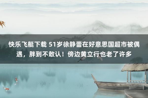 快乐飞艇下载 51岁徐静蕾在好意思国超市被偶遇，胖到不敢认！傍边黄立行也老了许多
