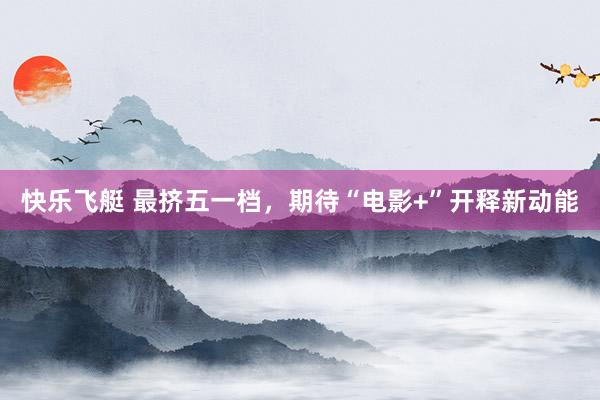 快乐飞艇 最挤五一档，期待“电影+”开释新动能