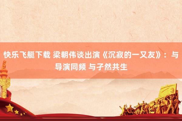 快乐飞艇下载 梁朝伟谈出演《沉寂的一又友》：与导演同频 与孑然共生