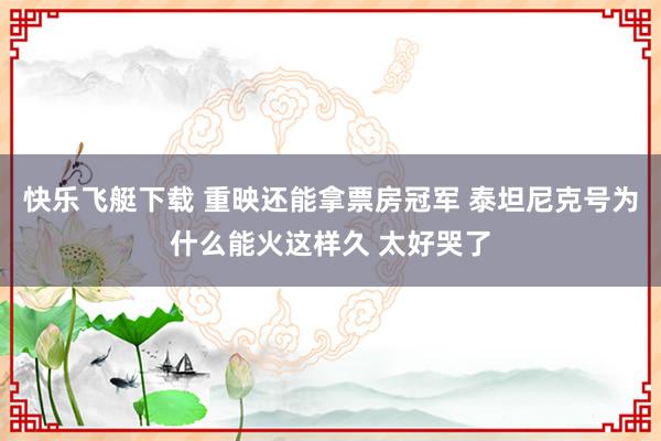 快乐飞艇下载 重映还能拿票房冠军 泰坦尼克号为什么能火这样久 太好哭了