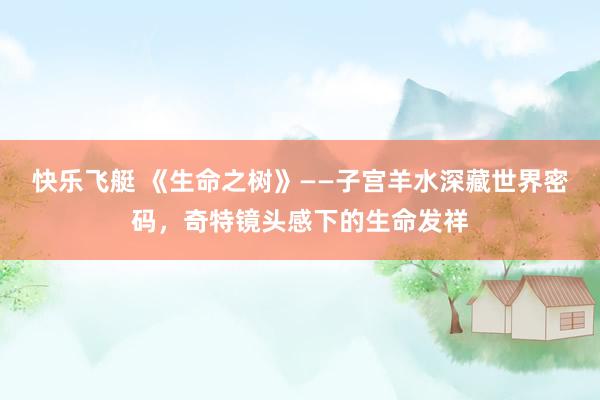 快乐飞艇 《生命之树》——子宫羊水深藏世界密码，奇特镜头感下的生命发祥