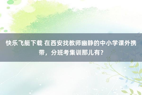 快乐飞艇下载 在西安找教师幽静的中小学课外携带，分班考集训那儿有？
