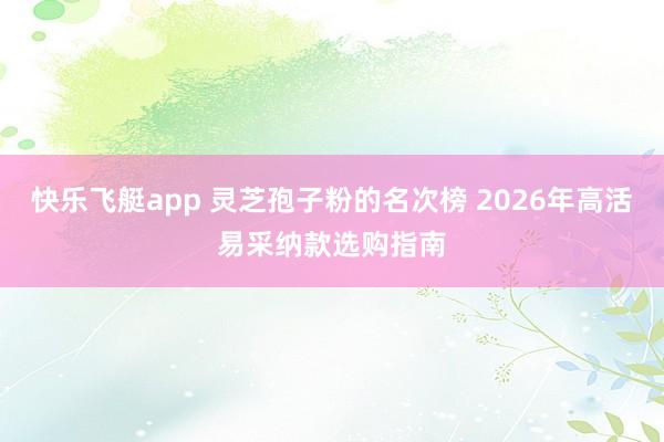 快乐飞艇app 灵芝孢子粉的名次榜 2026年高活易采纳款选购指南